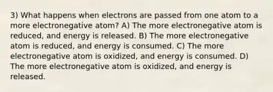 3) What happens when electrons are passed from one atom to a more electronegative atom? A) The more electronegative atom is reduced, and energy is released. B) The more electronegative atom is reduced, and energy is consumed. C) The more electronegative atom is oxidized, and energy is consumed. D) The more electronegative atom is oxidized, and energy is released.