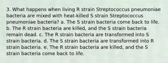 3. What happens when living R strain Streptococcus pneumoniae bacteria are mixed with heat-killed S strain Streptococcus pneumoniae bacteria?​ a. The S strain bacteria come back to life.​ b. ​The R strain bacteria are killed, and the S strain bacteria remain dead. c. ​The R strain bacteria are transformed into S strain bacteria. d. ​The S strain bacteria are transformed into R strain bacteria. e. ​The R strain bacteria are killed, and the S strain bacteria come back to life.