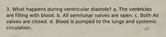 3. What happens during ventricular diastole? a. The ventricles are filling with blood. b. All semilunar valves are open. c. Both AV valves are closed. d. Blood is pumped to the lungs and systemic circulation.