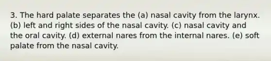 3. The hard palate separates the (a) nasal cavity from the larynx. (b) left and right sides of the nasal cavity. (c) nasal cavity and the oral cavity. (d) external nares from the internal nares. (e) soft palate from the nasal cavity.