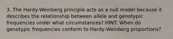 3. The Hardy-Weinberg principle acts as a null model because it describes the relationship between allele and genotypic frequencies under what circumstances? HINT: When do genotypic frequencies conform to Hardy-Weinberg proportions?