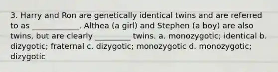 3. Harry and Ron are genetically identical twins and are referred to as ____________. Althea (a girl) and Stephen (a boy) are also twins, but are clearly _________ twins. a. monozygotic; identical b. dizygotic; fraternal c. dizygotic; monozygotic d. monozygotic; dizygotic