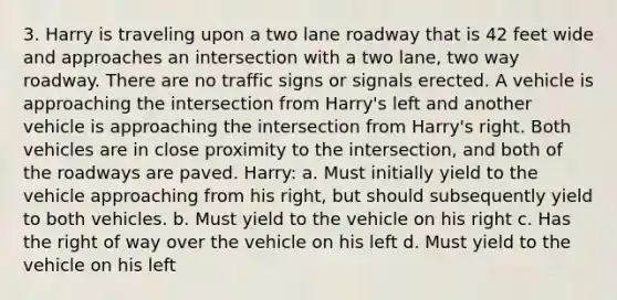 3. Harry is traveling upon a two lane roadway that is 42 feet wide and approaches an intersection with a two lane, two way roadway. There are no traffic signs or signals erected. A vehicle is approaching the intersection from Harry's left and another vehicle is approaching the intersection from Harry's right. Both vehicles are in close proximity to the intersection, and both of the roadways are paved. Harry: a. Must initially yield to the vehicle approaching from his right, but should subsequently yield to both vehicles. b. Must yield to the vehicle on his right c. Has the right of way over the vehicle on his left d. Must yield to the vehicle on his left