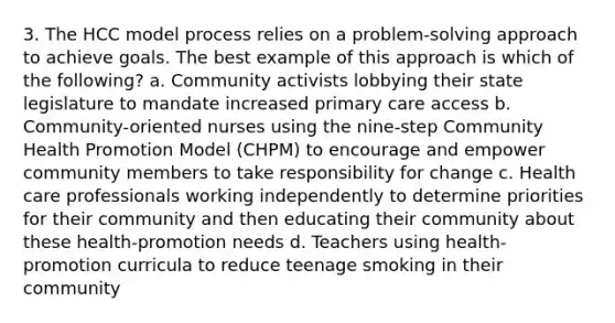 3. The HCC model process relies on a problem-solving approach to achieve goals. The best example of this approach is which of the following? a. Community activists lobbying their state legislature to mandate increased primary care access b. Community-oriented nurses using the nine-step Community Health Promotion Model (CHPM) to encourage and empower community members to take responsibility for change c. Health care professionals working independently to determine priorities for their community and then educating their community about these health-promotion needs d. Teachers using health-promotion curricula to reduce teenage smoking in their community