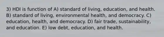 3) HDI is function of A) standard of living, education, and health. B) standard of living, environmental health, and democracy. C) education, health, and democracy. D) fair trade, sustainability, and education. E) low debt, education, and health.