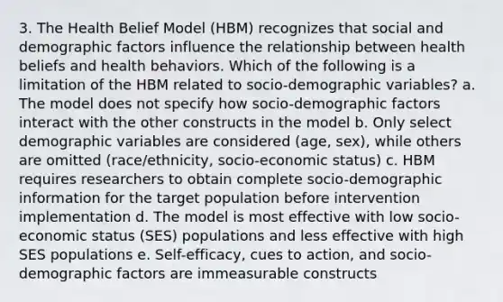 3. The Health Belief Model (HBM) recognizes that social and demographic factors influence the relationship between health beliefs and health behaviors. Which of the following is a limitation of the HBM related to socio-demographic variables? a. The model does not specify how socio-demographic factors interact with the other constructs in the model b. Only select demographic variables are considered (age, sex), while others are omitted (race/ethnicity, socio-economic status) c. HBM requires researchers to obtain complete socio-demographic information for the target population before intervention implementation d. The model is most effective with low socio-economic status (SES) populations and less effective with high SES populations e. Self-efficacy, cues to action, and socio-demographic factors are immeasurable constructs