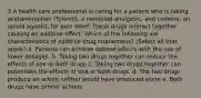 3 A health care professional is caring for a patient who is taking acetaminophen (Tylenol), a nonopiod analgesic, and codeine, an opioid agonist, for pain relief. These drugs interact together causing an additive effect. Which of the following are characteristics of additive drug interactions? (Select all that apply.) a. Patients can achieve desired effects with the use of lower dosages. b. Taking two drugs together can reduce the effects of one or both drugs c. Taking two drugs together can potentiate the effects of one or both drugs. d. The two drugs produce an action neither would have produced alone e. Both drugs have similar actions