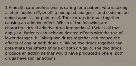 3 A health care professional is caring for a patient who is taking acetaminophen (Tylenol), a nonopiod analgesic, and codeine, an opioid agonist, for pain relief. These drugs interact together causing an additive effect. Which of the following are characteristics of additive drug interactions? (Select all that apply.) a. Patients can achieve desired effects with the use of lower dosages. b. Taking two drugs together can reduce the effects of one or both drugs c. Taking two drugs together can potentiate the effects of one or both drugs. d. The two drugs produce an action neither would have produced alone e. Both drugs have similar actions