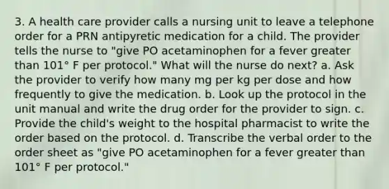 3. A health care provider calls a nursing unit to leave a telephone order for a PRN antipyretic medication for a child. The provider tells the nurse to "give PO acetaminophen for a fever greater than 101° F per protocol." What will the nurse do next? a. Ask the provider to verify how many mg per kg per dose and how frequently to give the medication. b. Look up the protocol in the unit manual and write the drug order for the provider to sign. c. Provide the child's weight to the hospital pharmacist to write the order based on the protocol. d. Transcribe the verbal order to the order sheet as "give PO acetaminophen for a fever greater than 101° F per protocol."