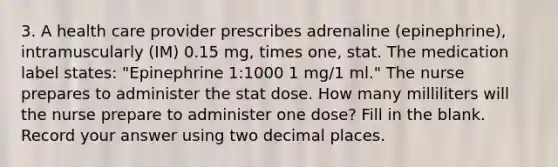 3. A health care provider prescribes adrenaline (epinephrine), intramuscularly (IM) 0.15 mg, times one, stat. The medication label states: "Epinephrine 1:1000 1 mg/1 ml." The nurse prepares to administer the stat dose. How many milliliters will the nurse prepare to administer one dose? Fill in the blank. Record your answer using two decimal places.