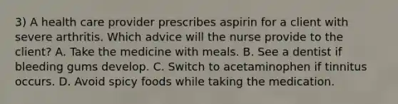 3) A health care provider prescribes aspirin for a client with severe arthritis. Which advice will the nurse provide to the client? A. Take the medicine with meals. B. See a dentist if bleeding gums develop. C. Switch to acetaminophen if tinnitus occurs. D. Avoid spicy foods while taking the medication.