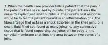 3. When the health care provider tells a patient that the pain in the patient's knee is caused by bursitis, the patient asks the nurse to explain just what bursitis is. The nurse's best response would be to tell the patient bursitis is an inflammation of a. the fibrocartilage that acts as a shock absorber in the knee joint. b. a small, fluid-filled sac found at many joints. c. any connective tissue that is found supporting the joints of the body. d. the synovial membrane that lines the area between two bones of a joint.