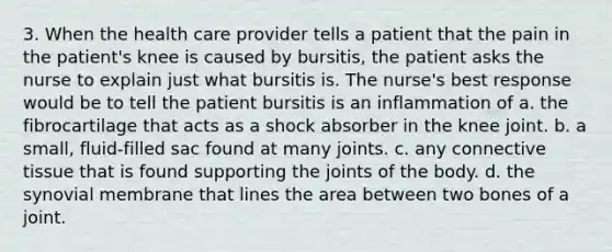 3. When the health care provider tells a patient that the pain in the patient's knee is caused by bursitis, the patient asks the nurse to explain just what bursitis is. The nurse's best response would be to tell the patient bursitis is an inflammation of a. the fibrocartilage that acts as a shock absorber in the knee joint. b. a small, fluid-filled sac found at many joints. c. any connective tissue that is found supporting the joints of the body. d. the synovial membrane that lines the area between two bones of a joint.