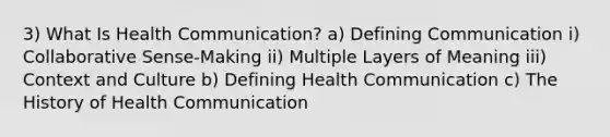 3) What Is Health Communication? a) Defining Communication i) Collaborative Sense-Making ii) Multiple Layers of Meaning iii) Context and Culture b) Defining Health Communication c) The History of Health Communication