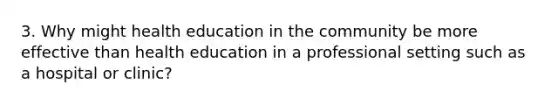 3. Why might health education in the community be more effective than health education in a professional setting such as a hospital or clinic?
