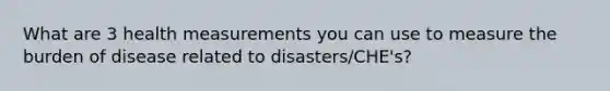 What are 3 health measurements you can use to measure the burden of disease related to disasters/CHE's?