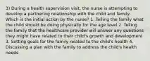 3) During a health supervision visit, the nurse is attempting to develop a partnering relationship with the child and family. Which is the initial action by the nurse? 1. Telling the family what the child should be doing physically for the age level 2. Telling the family that the healthcare provider will answer any questions they might have related to their child's growth and development 3. Setting goals for the family related to the child's health 4. Discussing a plan with the family to address the child's health needs