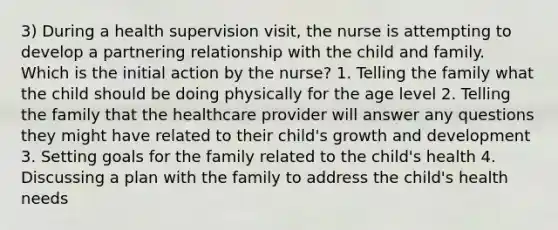 3) During a health supervision visit, the nurse is attempting to develop a partnering relationship with the child and family. Which is the initial action by the nurse? 1. Telling the family what the child should be doing physically for the age level 2. Telling the family that the healthcare provider will answer any questions they might have related to their child's growth and development 3. Setting goals for the family related to the child's health 4. Discussing a plan with the family to address the child's health needs