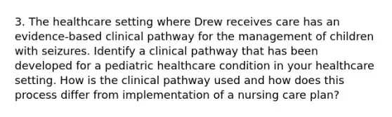 3. The healthcare setting where Drew receives care has an evidence-based clinical pathway for the management of children with seizures. Identify a clinical pathway that has been developed for a pediatric healthcare condition in your healthcare setting. How is the clinical pathway used and how does this process differ from implementation of a nursing care plan?