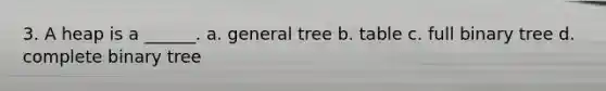 3. A heap is a ______. a. general tree b. table c. full binary tree d. complete binary tree