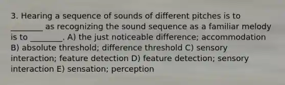 3. Hearing a sequence of sounds of different pitches is to ________ as recognizing the sound sequence as a familiar melody is to ________. A) the just noticeable difference; accommodation B) absolute threshold; difference threshold C) sensory interaction; feature detection D) feature detection; sensory interaction E) sensation; perception