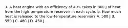 3. A heat engine with an efficiency of 40% takes in 800 J of heat from the high-temperature reservoir in each cycle. b. How much heat is released to the low-temperature reservoir? A. 580 J B. 550 J C. 480 J D. 450 J