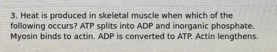 3. Heat is produced in skeletal muscle when which of the following occurs? ATP splits into ADP and inorganic phosphate. Myosin binds to actin. ADP is converted to ATP. Actin lengthens.