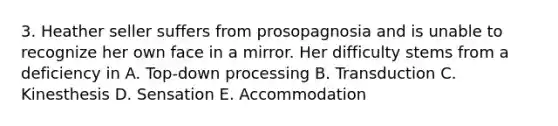 3. Heather seller suffers from prosopagnosia and is unable to recognize her own face in a mirror. Her difficulty stems from a deficiency in A. Top-down processing B. Transduction C. Kinesthesis D. Sensation E. Accommodation