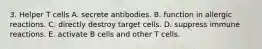 3. Helper T cells A. secrete antibodies. B. function in allergic reactions. C. directly destroy target cells. D. suppress immune reactions. E. activate B cells and other T cells.