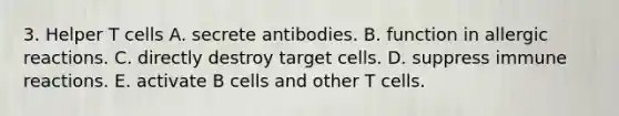 3. Helper T cells A. secrete antibodies. B. function in allergic reactions. C. directly destroy target cells. D. suppress immune reactions. E. activate B cells and other T cells.