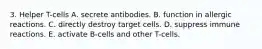 3. Helper T-cells A. secrete antibodies. B. function in allergic reactions. C. directly destroy target cells. D. suppress immune reactions. E. activate B-cells and other T-cells.