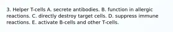 3. Helper T-cells A. secrete antibodies. B. function in allergic reactions. C. directly destroy target cells. D. suppress immune reactions. E. activate B-cells and other T-cells.