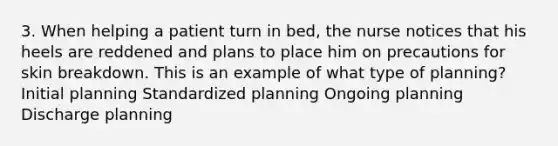 3. When helping a patient turn in bed, the nurse notices that his heels are reddened and plans to place him on precautions for skin breakdown. This is an example of what type of planning? Initial planning Standardized planning Ongoing planning Discharge planning