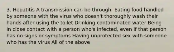 3. Hepatitis A transmission can be through: Eating food handled by someone with the virus who doesn't thoroughly wash their hands after using the toilet Drinking contaminated water Being in close contact with a person who's infected, even if that person has no signs or symptoms Having unprotected sex with someone who has the virus All of the above