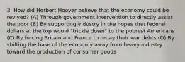 3. How did Herbert Hoover believe that the economy could be revived? (A) Through government intervention to directly assist the poor (B) By supporting industry in the hopes that federal dollars at the top would "trickle down" to the poorest Americans (C) By forcing Britain and France to repay their war debts (D) By shifting the base of the economy away from heavy industry toward the production of consumer goods