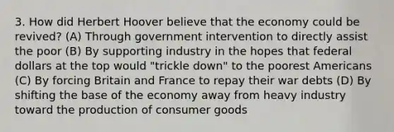 3. How did Herbert Hoover believe that the economy could be revived? (A) Through government intervention to directly assist the poor (B) By supporting industry in the hopes that federal dollars at the top would "trickle down" to the poorest Americans (C) By forcing Britain and France to repay their war debts (D) By shifting the base of the economy away from heavy industry toward the production of consumer goods