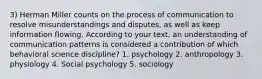 3) Herman Miller counts on the process of communication to resolve misunderstandings and disputes, as well as keep information flowing. According to your text, an understanding of communication patterns is considered a contribution of which behavioral science discipline? 1. psychology 2. anthropology 3. physiology 4. Social psychology 5. sociology