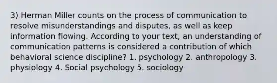 3) Herman Miller counts on the process of communication to resolve misunderstandings and disputes, as well as keep information flowing. According to your text, an understanding of communication patterns is considered a contribution of which behavioral science discipline? 1. psychology 2. anthropology 3. physiology 4. Social psychology 5. sociology