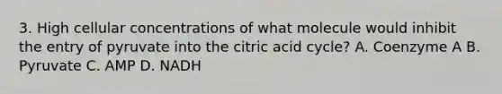 3. High cellular concentrations of what molecule would inhibit the entry of pyruvate into the citric acid cycle? A. Coenzyme A B. Pyruvate C. AMP D. NADH