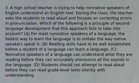 3. A high school teacher is trying to help nonnative speakers of English understand an English text. During the class, the teacher asks the students to read aloud and focuses on correcting errors in pronunciation. Which of the following is a principle of second- language development that this approach fails to take into account? (A) For most nonnative speakers of a language, the fastest way to learn the language is to imitate the way native speakers speak it. (B) Reading skills have to be well established before a student of a language can learn a language. (C) Nonnative speakers of a language can understand what they are reading before they can accurately pronounce all the sounds in the language. (D) Students should not attempt to read aloud before they can read grade-level texts silently with understanding.