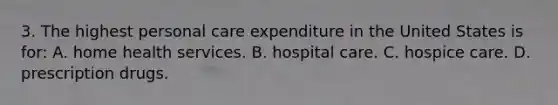 3. The highest personal care expenditure in the United States is for: A. home health services. B. hospital care. C. hospice care. D. prescription drugs.