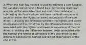 3. When the high-low method is used to estimate a cost function, the variable cost per unit is found by a. performing regression analysis on the associated cost and cost driver database. b. subtracting the fixed cost per unit from the total cost per unit based on either the highest or lowest observation of the cost driver. c. dividing the difference between the highest and lowest observations of the cost driver by the difference between costs associated with the highest and lowest observations of the cost driver. d. dividing the difference between costs associated with the highest and lowest observations of the cost driver by the difference between the highest and lowest observations of the cost driver.