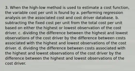 3. When the high-low method is used to estimate a cost function, the variable cost per unit is found by a. performing regression analysis on the associated cost and cost driver database. b. subtracting the fixed cost per unit from the total cost per unit based on either the highest or lowest observation of the cost driver. c. dividing the difference between the highest and lowest observations of the cost driver by the difference between costs associated with the highest and lowest observations of the cost driver. d. dividing the difference between costs associated with the highest and lowest observations of the cost driver by the difference between the highest and lowest observations of the cost driver.