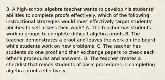 3. A high-school algebra teacher wants to develop his students' abilities to complete proofs effectively. Which of the following instructional strategies would most effectively target students' abilities to self-assess their work? A. The teacher has students work in groups to complete difficult algebra proofs B. The teacher demonstrates a proof and leaves the work on the board while students work on new problems. C. The teacher has students do one proof and then exchange papers to check each other's procedures and answers. D. The teacher creates a checklist that reinds students of basic procedures in completing algebra proofs effectively.