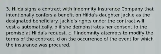 3. Hilda signs a contract with Indemnity Insurance Company that intentionally confers a benefit on Hilda's daughter Jackie as the designated beneficiary. Jackie's rights under the contract will vest a automatically. b if she demonstrates her consent to the promise at Hilda's request. c if Indemnity attempts to modify the terms of the contract. d on the occurrence of the event for which the insurance was procured.