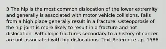 3 The hip is the most common dislocation of the lower extremity and generally is associated with motor vehicle collisions. Falls from a high place generally result in a fracture. Osteoporosis of the hip joint is more likely to result in a fracture and not dislocation. Pathologic fractures secondary to a history of cancer are not associated with hip dislocations. Text Reference - p. 1586