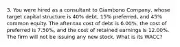 3. You were hired as a consultant to Giambono Company, whose target capital structure is 40% debt, 15% preferred, and 45% common equity. The after-tax cost of debt is 6.00%, the cost of preferred is 7.50%, and the cost of retained earnings is 12.00%. The firm will not be issuing any new stock. What is its WACC?