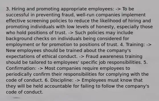 3. Hiring and promoting appropriate employees: -> To be successful in preventing fraud, well-run companies implement effective screening policies to reduce the likelihood of hiring and promoting individuals with low levels of honesty, especially those who hold positions of trust. -> Such policies may include background checks on individuals being considered for employment or for promotion to positions of trust. 4. Training: -> New employees should be trained about the company's expectations of ethical conduct. -> Fraud awareness training should be tailored to employees' specific job responsibilities. 5. Confirmation: -> Most companies require employees to periodically confirm their responsibilities for complying with the code of conduct. 6. Discipline: -> Employees must know that they will be held accountable for failing to follow the company's code of conduct.