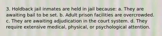 3. Holdback jail inmates are held in jail because: a. They are awaiting bail to be set. b. Adult prison facilities are overcrowded. c. They are awaiting adjudication in the court system. d. They require extensive medical, physical, or psychological attention.