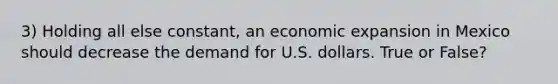 3) Holding all else constant, an economic expansion in Mexico should decrease the demand for U.S. dollars. True or False?